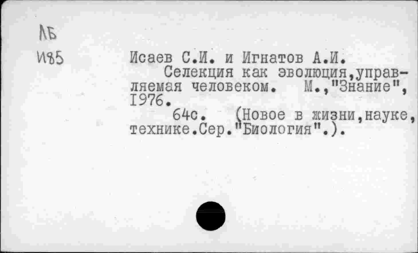 ﻿Исаев С.И. и Игнатов А.И.
Селекция как эволюция,управляемая человеком. М., ’’Знание”, 1976.
64с. (Новое в жизни,науке технике. Сер.’’Биология’’.).